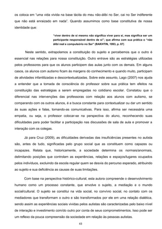 43
os -álibi no Ser, cai no Ser indiferente
identidade que:
Neste sentido, extrapolamos a constituição do sujeito e percebemos que o outro é
essencial nas relações para nossa constituição. Outro entrave são as estratégias utilizadas
pelos professores para que os alunos participem das aulas junto com os demais. Em alguns
casos, os alunos com autismo ficam às margens do conhecimento e quando muito, participam
de atividades infantilizadas e descontextualizadas. Sobre este assunto, Lago (2007) nos ajuda
a entender que a tomada de consciência do professor sobre sua prática tem efeitos na
constituição das estratégias a serem empregadas no cotidiano escolar. Constatou que o
diferencial nas intervenções das professoras com relação aos alunos com autismo, se
comparando com os outros alunos, é a busca constante para contextualizar ou dar um sentido
às suas ações e falas, tornando-as comunicativas. Para isso, afirma ser necessária uma
empatia, ou seja, o professor colocar-se na perspectiva do aluno, reconhecendo suas
dificuldades para poder facilitar a participação nas discussões de sala de aula e promover a
interação com os colegas.
Já para Cruz (2009), as dificuldades derivadas das insuficiências presentes no autista
são, antes de tudo, significadas pelo grupo social que as constituem como capazes ou
incapazes. Relata que, historicamente, a sociedade determina os normais/anormais,
delimitando posições que controlam as experiências, relações e espaços/lugares ocupados
pelos indivíduos, excluindo da escola regular quem se desvia do percurso esperado, atribuindo
ao sujeito e sua deficiência as causas de suas limitações.
Com base na perspectiva histórico-cultural, esta autora compreende o desenvolvimento
humano como um processo constante, que envolve o sujeito, a mediação e o mundo
social/cultural. O sujeito se constitui na vida social, no convívio social, no contato com os
mediadores que transformam o outro e são transformados por ele em uma relação dialética,
sendo assim as experiências sociais vividas pelos autistas são caracterizadas pelo baixo nível
de interação e investimento com/do outro por conta de seus comprometimentos. Isso pode ser
um reflexo da pouca compreensão da sociedade em relação às pessoas autistas.
 