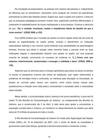 44
Na concepção da pesquisadora, as pessoas com autismo são pessoas e, independente
da diferença que os caracterizam, necessitam como qualquer ser humano de experiências
promissoras no plano das relações sociais. Sugere que, para o sujeito com autismo, a área em
que os processos pedagógicos precisam investir mais, explorando caminhos diferenciados, é
justamente no estabelecimento de trocas interpessoais e comunicativas. Continua a denúncia
de que:
122)
Cruz (2009) sinaliza que a inclusão de autista no ensino regular ainda não dá conta de
atender as especificidades do sujeito autista, contudo o atendimento na instituição
especializada restringe o seu convívio social limitando suas possibilidades de aprendizagens
diversas. Anuncia que talvez a solução neste momento fosse a parceria entre as duas
instituições (regular e especializada) fazendo uma aposta no sujeito, em uma proposta
conjunta de atuação, provocando um processo de mudança na m que
130).
Sabemos que os caminhos para a inclusão significativa para todos os atores envolvidos
na escola na perspectiva inclusiva são cheios de obstáculos, quer sejam relacionados a
problemas de formação inicial e continuada, ao interesse pela educação na diversidade, ao
acesso ao currículo pelos alunos com autismo, entre outros pontos chaves para
questionarmos a inclusão como está posta e conscientizar a sociedade sobre a necessidade
desta inclusão.
Neste sentido, a conscientização sobre a doença é de suma importância, e para isto foi
O Dia Mundial da Conscientização do Autismo , ou simplesmente Dia Mundial do
Autismo, que é comemorado dia 2 de Abril. A data serve para ajudar a conscientizar a
população mundial sobre o Autismo, um transtorno no desenvolvimento do cérebro que afeta
cerca de 70 milhões de pessoas em todo o mundo.
O Dia Mundial de Conscientização do Autismo foi criado pela Organização das Nações
Unidas (ONU), em 18 de Dezembro de 2007, com o intuito de alertar as sociedades e
governantes sobre esta doença, ajudando a derrubar preconceitos e esclarecer a todos.
 
