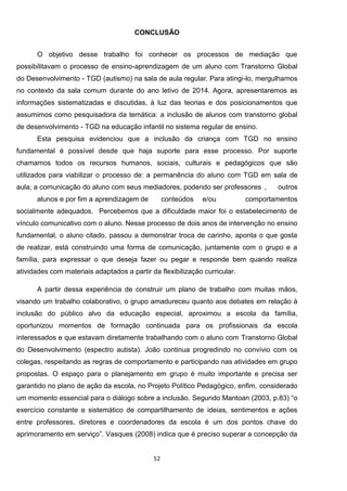 52
-
- -
-
Esta pesquisa evidenciou que a inclusão da criança com TGD no ensino
fundamental é possível desde que haja suporte para esse processo. Por suporte
chamamos todos os recursos humanos, sociais, culturais e pedagógicos que são
utilizados para viabilizar o processo de: a permanência do aluno com TGD em sala de
aula; a comunicação do aluno com seus mediadores, podendo ser professores , outros
alunos e por fim a aprendizagem de conteúdos e/ou comportamentos
socialmente adequados. Percebemos que a dificuldade maior foi o estabelecimento de
vínculo comunicativo com o aluno. Nesse processo de dois anos de intervenção no ensino
fundamental, o aluno citado, passou a demonstrar troca de carinho, aponta o que gosta
de realizar, está construindo uma forma de comunicação, juntamente com o grupo e a
família, para expressar o que deseja fazer ou pegar e responde bem quando realiza
atividades com materiais adaptados a partir da flexibilização curricular.
A partir dessa experiência de construir um plano de trabalho com muitas mãos,
visando um trabalho colaborativo, o grupo amadureceu quanto aos debates em relação à
inclusão do público alvo da educação especial, aproximou a escola da família,
oportunizou momentos de formação continuada para os profissionais da escola
interessados e que estavam diretamente trabalhando com o aluno com Transtorno Global
do Desenvolvimento (espectro autista). João continua progredindo no convívio com os
colegas, respeitando as regras de comportamento e participando nas atividades em grupo
propostas. O espaço para o planejamento em grupo é muito importante e precisa ser
garantido no plano de ação da escola, no Projeto Político Pedagógico, enfim, considerado
um momento essencial para o diálogo sobre a inclusão. Segundo
exercício constante e sistemático de compartilhamento de ideias, sentimentos e ações
entre professores, diretores e coordenadores da escola é um dos pontos chave do
Vasques (2008) indica que é preciso superar a concepção da
 