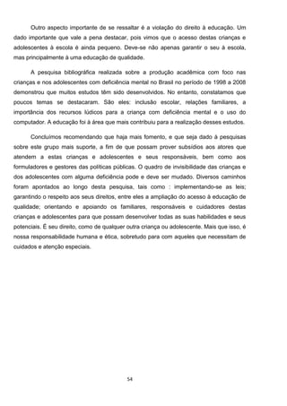 54
Outro aspecto importante de se ressaltar é a violação do direito à educação. Um
dado importante que vale a pena destacar, pois vimos que o acesso destas crianças e
adolescentes à escola é ainda pequeno. Deve-se não apenas garantir o seu à escola,
mas principalmente à uma educação de qualidade.
A pesquisa bibliográfica realizada sobre a produção acadêmica com foco nas
crianças e nos adolescentes com deficiência mental no Brasil no período de 1998 a 2008
demonstrou que muitos estudos têm sido desenvolvidos. No entanto, constatamos que
poucos temas se destacaram. São eles: inclusão escolar, relações familiares, a
importância dos recursos lúdicos para a criança com deficiência mental e o uso do
computador. A educação foi à área que mais contribuiu para a realização desses estudos.
Concluímos recomendando que haja mais fomento, e que seja dado à pesquisas
sobre este grupo mais suporte, a fim de que possam prover subsídios aos atores que
atendem a estas crianças e adolescentes e seus responsáveis, bem como aos
formuladores e gestores das políticas públicas. O quadro de invisibilidade das crianças e
dos adolescentes com alguma deficiência pode e deve ser mudado. Diversos caminhos
foram apontados ao longo desta pesquisa, tais como : implementando-se as leis;
garantindo o respeito aos seus direitos, entre eles a ampliação do acesso à educação de
qualidade; orientando e apoiando os familiares, responsáveis e cuidadores destas
crianças e adolescentes para que possam desenvolver todas as suas habilidades e seus
potenciais. É seu direito, como de qualquer outra criança ou adolescente. Mais que isso, é
nossa responsabilidade humana e ética, sobretudo para com aqueles que necessitam de
cuidados e atenção especiais.
 