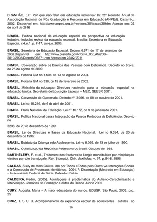 56
BRANDÃO, E.P. Por que não falar em educação inclusiva? In: 25ª Reunião Anual da
Associação Nacional de Pós Graduação e Pesquisa em Educação (ANPEd). Caxambu,
2002. Disponível em: http://www.anped.org.br/reunioes/25/texced25.htm Acesso em: 02
de abril de 2016
- -
-
BARTHÉLÉMY
vissées par voie transjugale. Rev. Stomatol. Chir. Maxillofac. v. 97, p. 84-8, 1996
CALDEIRA, Pedro, (2005). Abordagens à problemática do Autismo-Caracterização e
Intervenção- Jornadas de Formação Caldas da Rainha Junho 2005.
CURY. Augusta. Maria A maior educadora do mundo. EDUSP. São Paulo. 2003; pág.
25
 