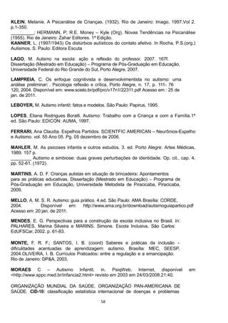 58
KLEIN, Melanie. A Psicanálise de Crianças. (1932). Rio de Janeiro: Imago, 1997.Vol 2.
p.1-350.
_________; HERMANN, P; R.E. Money Kyle (Org). Novas Tendências na Psicanálise
(1955). Rio de Janeiro: Zahar Editores. 1ª Edição.
KANNER, L. (1997/1943) Os distúrbios autísticos do contato afetivo. In Rocha, P.S.(org.)
Autismos. S. Paulo: Editora Escuta
-
-
LOPES, Eliana Rodrigues Boralli. Autismo: Trabalho com a Criança e com a Família.1ª
ed. São Paulo: EDICON: AUMA, 1997.
FERRARI, Ana Claudia. Espelhos Partidos. SCIENTFIC AMERICAN Neurônios-Espelho
e Autismo. vol. 55 Ano 05. Pg. 05 dezembro de 2006.
MAHLER, M. As psicoses infantis e outros estudos. 3. ed. Porto Alegre: Artes Médicas,
1989. 157 p.
________ Autismo e simbiose: duas graves perturbações de identidade. Op. cit., cap. 4,
pp. 52-61. (1972).
-
-
-
MORAES C Autismo Infantil, in. PsiqWeb, Internet, disponível em
<http://www.sppc.med.br/infancia2.html> revisto em 2003 em 24/03/2008.21:40.
-
-
 