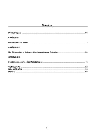 7
Sumário
INTRODUÇÃO ........................................................................................................................ 08
CAPÍTULO I
O Panorama do Brasil ............................................................................................................ 12
CAPÍTULO II
Um Olhar sobre o Autismo: Conhecendo para Entender.................................................... 20
CAPÍTULO III
Fundamentação Teórica Metodológica ................................................................................ 46
CONCLUSÃO .......................................................................................................................... 52
BIBLIOGRAFIA ....................................................................................................................... 55
INDICE .................................................................................................................................... 60
 
