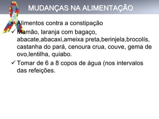 MUDANÇAS NA ALIMENTAÇÃO
• Alimentos contra a constipação
 Mamão, laranja com bagaço,
abacate,abacaxi,ameixa preta,berinjela,brocolís,
castanha do pará, cenoura crua, couve, gema de
ovo,lentilha, quiabo.
 Tomar de 6 a 8 copos de água (nos intervalos
das refeições.
 