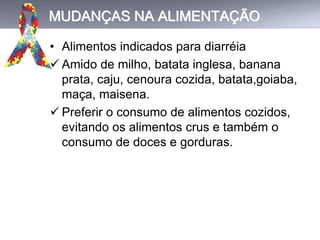MUDANÇAS NA ALIMENTAÇÃO
• Alimentos indicados para diarréia
 Amido de milho, batata inglesa, banana
prata, caju, cenoura cozida, batata,goiaba,
maça, maisena.
 Preferir o consumo de alimentos cozidos,
evitando os alimentos crus e também o
consumo de doces e gorduras.
 