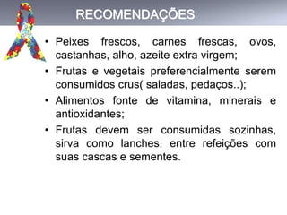 RECOMENDAÇÕES
• Peixes frescos, carnes frescas, ovos,
castanhas, alho, azeite extra virgem;
• Frutas e vegetais preferencialmente serem
consumidos crus( saladas, pedaços..);
• Alimentos fonte de vitamina, minerais e
antioxidantes;
• Frutas devem ser consumidas sozinhas,
sirva como lanches, entre refeições com
suas cascas e sementes.
 