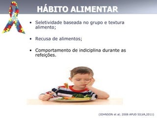 HÁBITO ALIMENTAR
• Seletividade baseada no grupo e textura
alimento;
• Recusa de alimentos;
• Comportamento de indiciplina durante as
refeições.
(JOHNSON et al; 2008 APUD SILVA,2011)
 