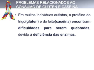PROBLEMAS RELACIONADOS AO
CONSUMO DE GLÚTEN E CASEÍNA
• Em muitos indivíduos autistas, a protéina do
trigo(glúten) e do leite(caséina) encontram
dificuldades para serem quebradas,
devido á deficiência das enzimas.
 