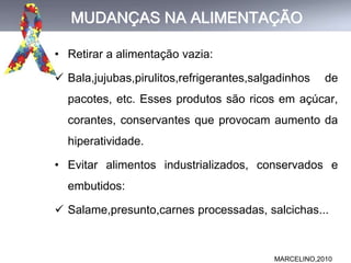 MUDANÇAS NA ALIMENTAÇÃO
• Retirar a alimentação vazia:
 Bala,jujubas,pirulitos,refrigerantes,salgadinhos de
pacotes, etc. Esses produtos são ricos em açúcar,
corantes, conservantes que provocam aumento da
hiperatividade.
• Evitar alimentos industrializados, conservados e
embutidos:
 Salame,presunto,carnes processadas, salcichas...
MARCELINO,2010
 