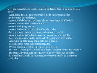 Un resumen de los síntomas que pueden indicar que el niño sea
autista
- Acentuada falta de reconocimiento de la existencia o de los
sentimientos de los demás.
- Ausencia de búsqueda de consuelo en momentos de aflicción.
- Ausencia de capacidad de imitación.
- Ausencia de juego social.
- Ausencia de vías de comunicación adecuadas.
- Marcada anormalidad en la comunicación no verbal.
- Ausencia de actividad imaginativa, como jugar a ser adulto.
- Marcada anomalía en la emisión del lenguaje con afectación.
- Anomalía en la forma y contenido del lenguaje.
- Movimientos corporales estereotipados.
- Preocupación persistente por parte de objetos.
- Intensa aflicción por cambios en aspectos insignificantes del entorno.
- Insistencia irrazonable en seguir rutinas con todos sus detalles.
- Limitación marcada de intereses, con concentración en un interés
particular.
 