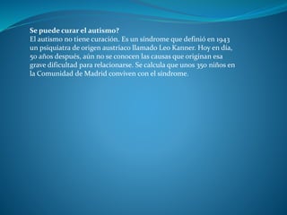 Se puede curar el autismo?
El autismo no tiene curación. Es un síndrome que definió en 1943
un psiquiatra de origen austriaco llamado Leo Kanner. Hoy en día,
50 años después, aún no se conocen las causas que originan esa
grave dificultad para relacionarse. Se calcula que unos 350 niños en
la Comunidad de Madrid conviven con el síndrome.
 