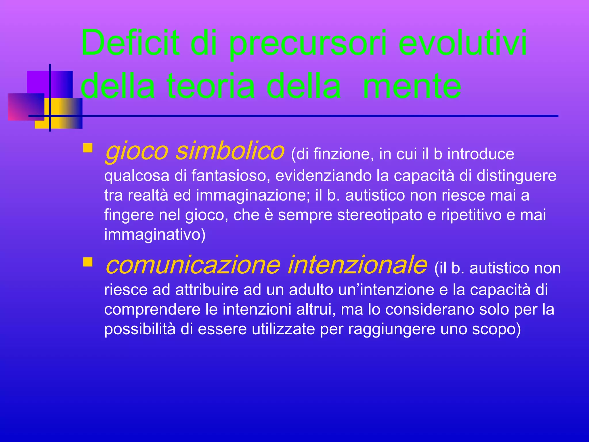 Deficit di precursori evolutivi
della teoria della mente


gioco simbolico (di finzione, in cui il b introduce

qualcosa di fantasioso, evidenziando la capacità di distinguere
tra realtà ed immaginazione; il b. autistico non riesce mai a
fingere nel gioco, che è sempre stereotipato e ripetitivo e mai
immaginativo)


comunicazione intenzionale (il b. autistico non
riesce ad attribuire ad un adulto un’intenzione e la capacità di
comprendere le intenzioni altrui, ma lo considerano solo per la
possibilità di essere utilizzate per raggiungere uno scopo)

 