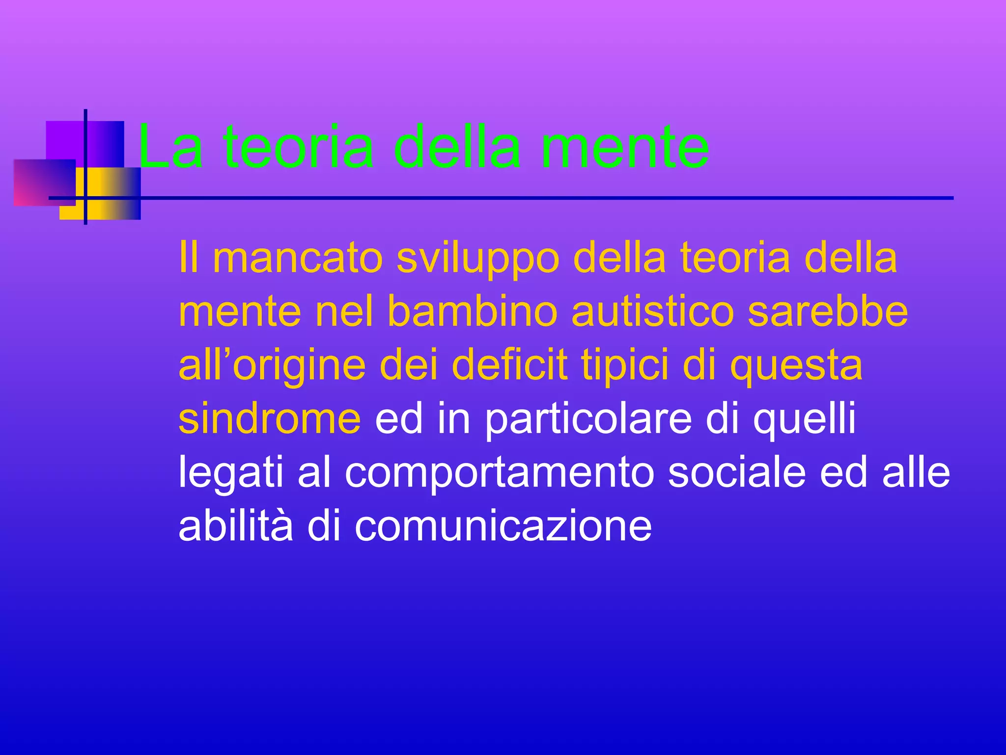 La teoria della mente
Il mancato sviluppo della teoria della
mente nel bambino autistico sarebbe
all’origine dei deficit tipici di questa
sindrome ed in particolare di quelli
legati al comportamento sociale ed alle
abilità di comunicazione

 