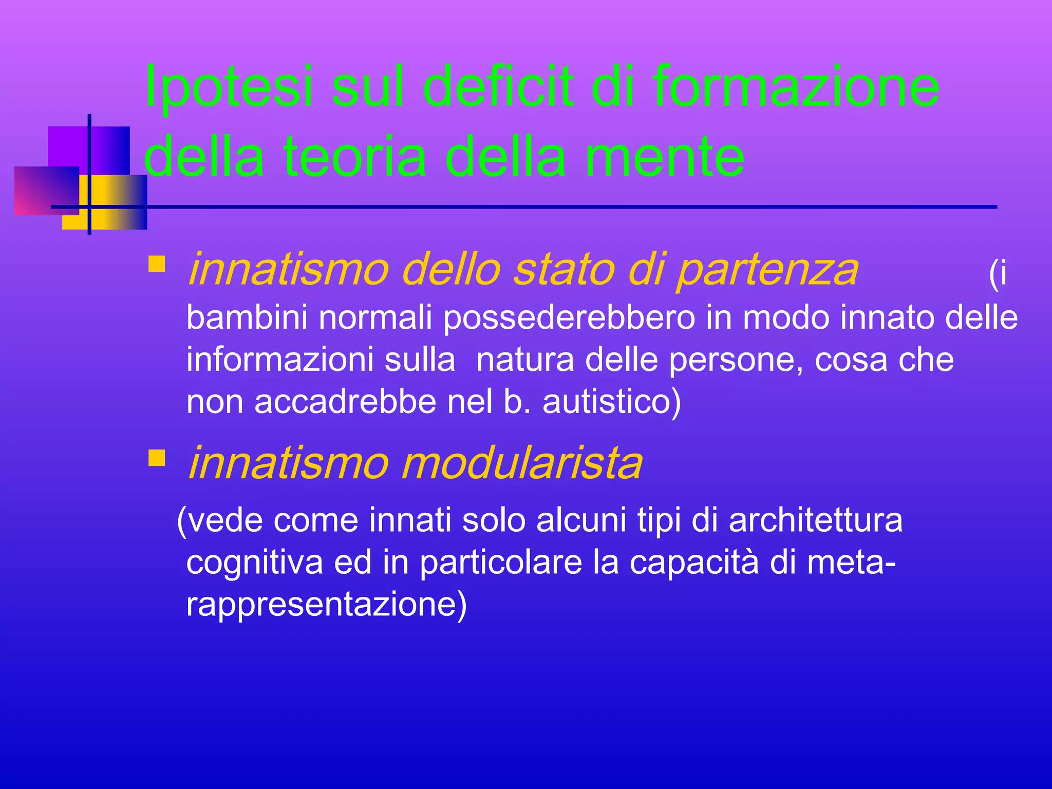 Ipotesi sul deficit di formazione
della teoria della mente


innatismo dello stato di partenza



innatismo modularista

(i
bambini normali possederebbero in modo innato delle
informazioni sulla natura delle persone, cosa che
non accadrebbe nel b. autistico)
(vede come innati solo alcuni tipi di architettura
cognitiva ed in particolare la capacità di metarappresentazione)

 