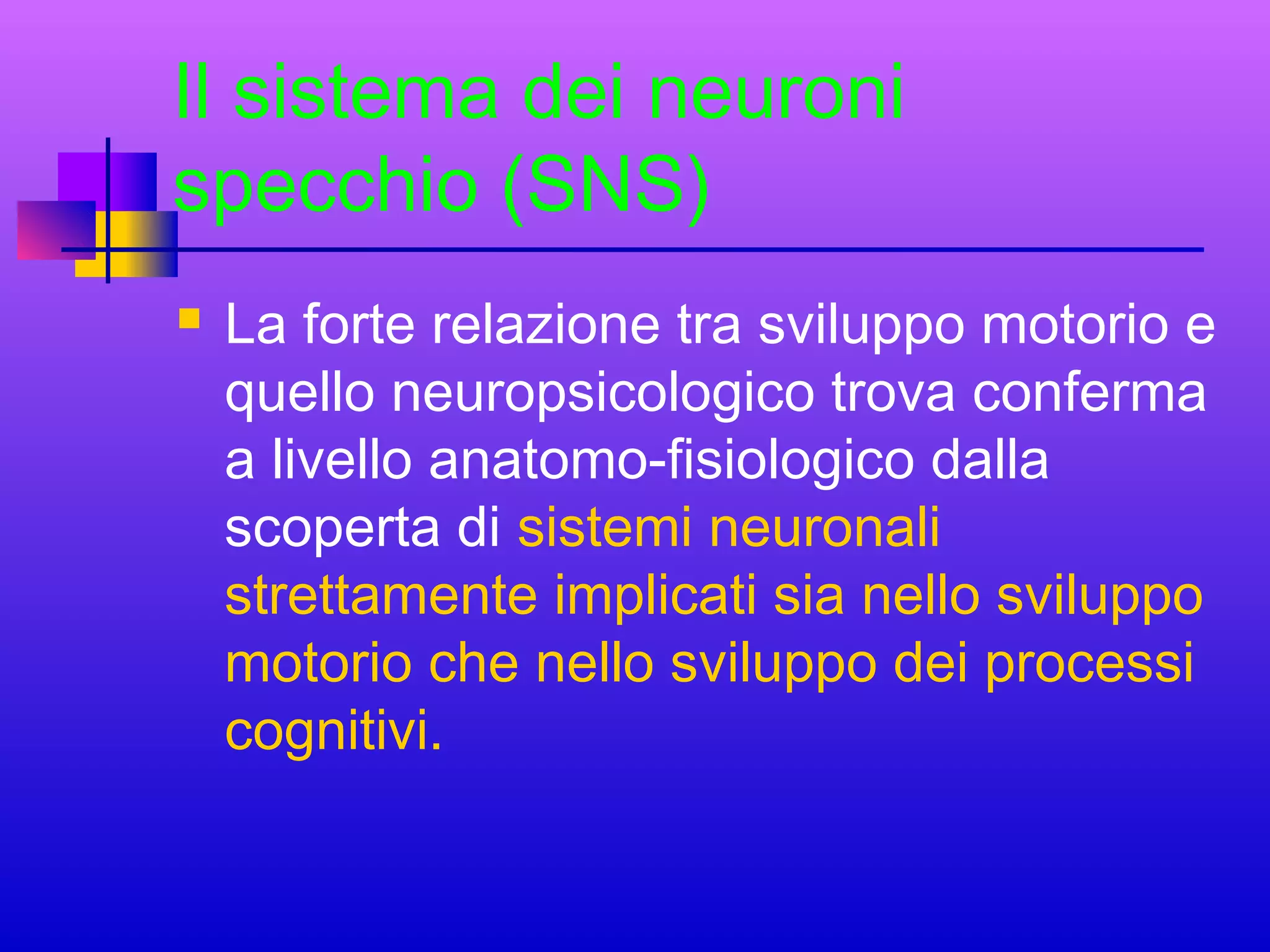 Il sistema dei neuroni
specchio (SNS)


La forte relazione tra sviluppo motorio e
quello neuropsicologico trova conferma
a livello anatomo-fisiologico dalla
scoperta di sistemi neuronali
strettamente implicati sia nello sviluppo
motorio che nello sviluppo dei processi
cognitivi.

 