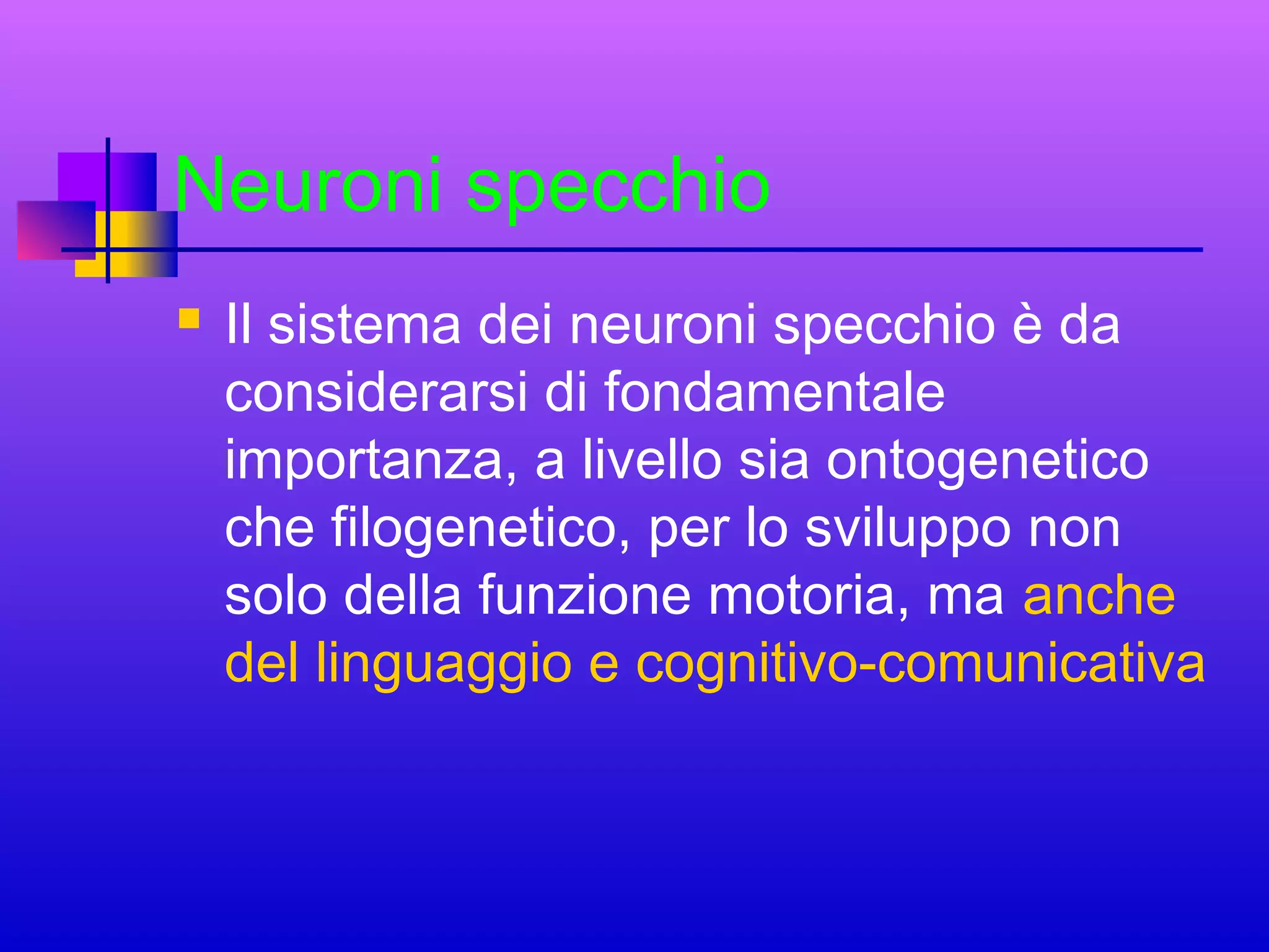 Neuroni specchio


Il sistema dei neuroni specchio è da
considerarsi di fondamentale
importanza, a livello sia ontogenetico
che filogenetico, per lo sviluppo non
solo della funzione motoria, ma anche
del linguaggio e cognitivo-comunicativa

 
