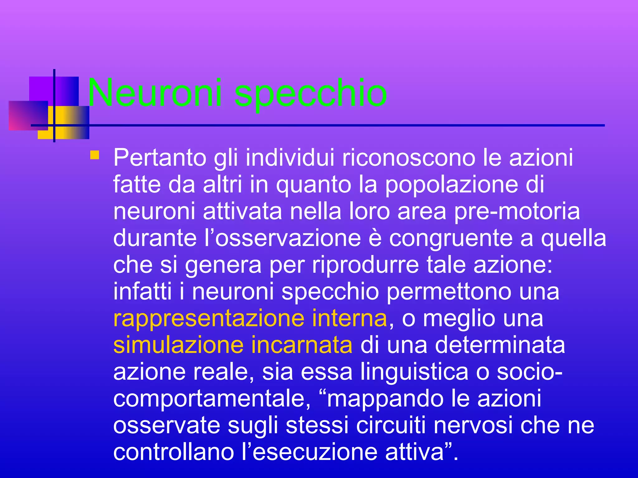 Neuroni specchio


Pertanto gli individui riconoscono le azioni
fatte da altri in quanto la popolazione di
neuroni attivata nella loro area pre-motoria
durante l’osservazione è congruente a quella
che si genera per riprodurre tale azione:
infatti i neuroni specchio permettono una
rappresentazione interna, o meglio una
simulazione incarnata di una determinata
azione reale, sia essa linguistica o sociocomportamentale, “mappando le azioni
osservate sugli stessi circuiti nervosi che ne
controllano l’esecuzione attiva”.

 
