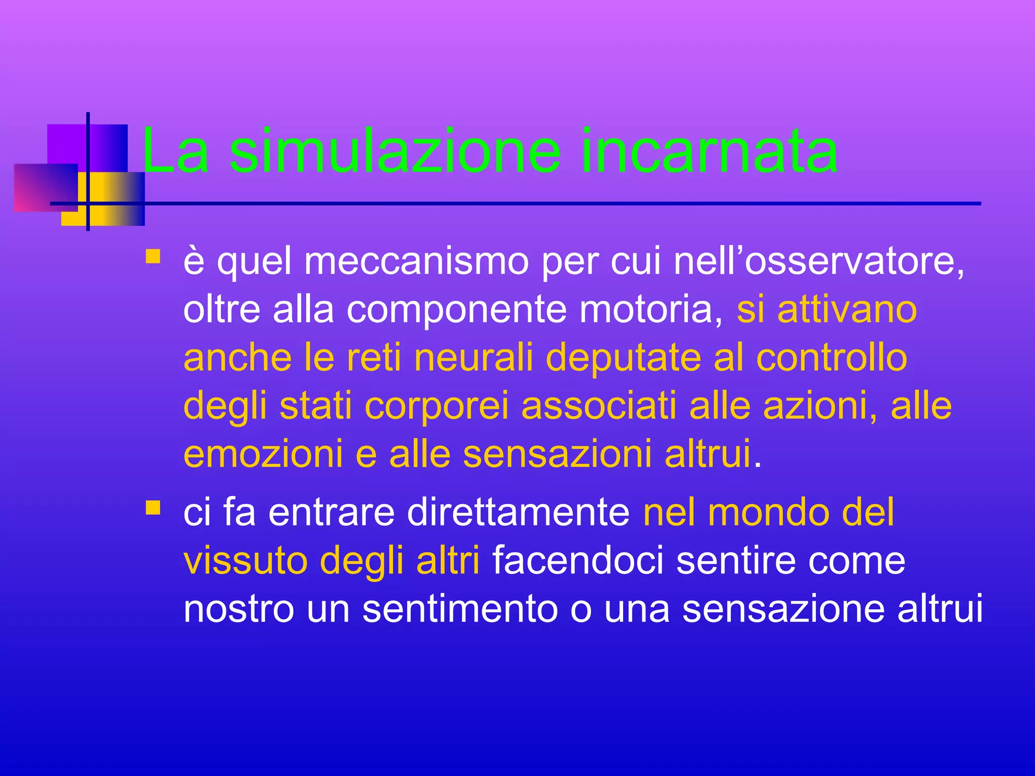 La simulazione incarnata




è quel meccanismo per cui nell’osservatore,
oltre alla componente motoria, si attivano
anche le reti neurali deputate al controllo
degli stati corporei associati alle azioni, alle
emozioni e alle sensazioni altrui.
ci fa entrare direttamente nel mondo del
vissuto degli altri facendoci sentire come
nostro un sentimento o una sensazione altrui

 