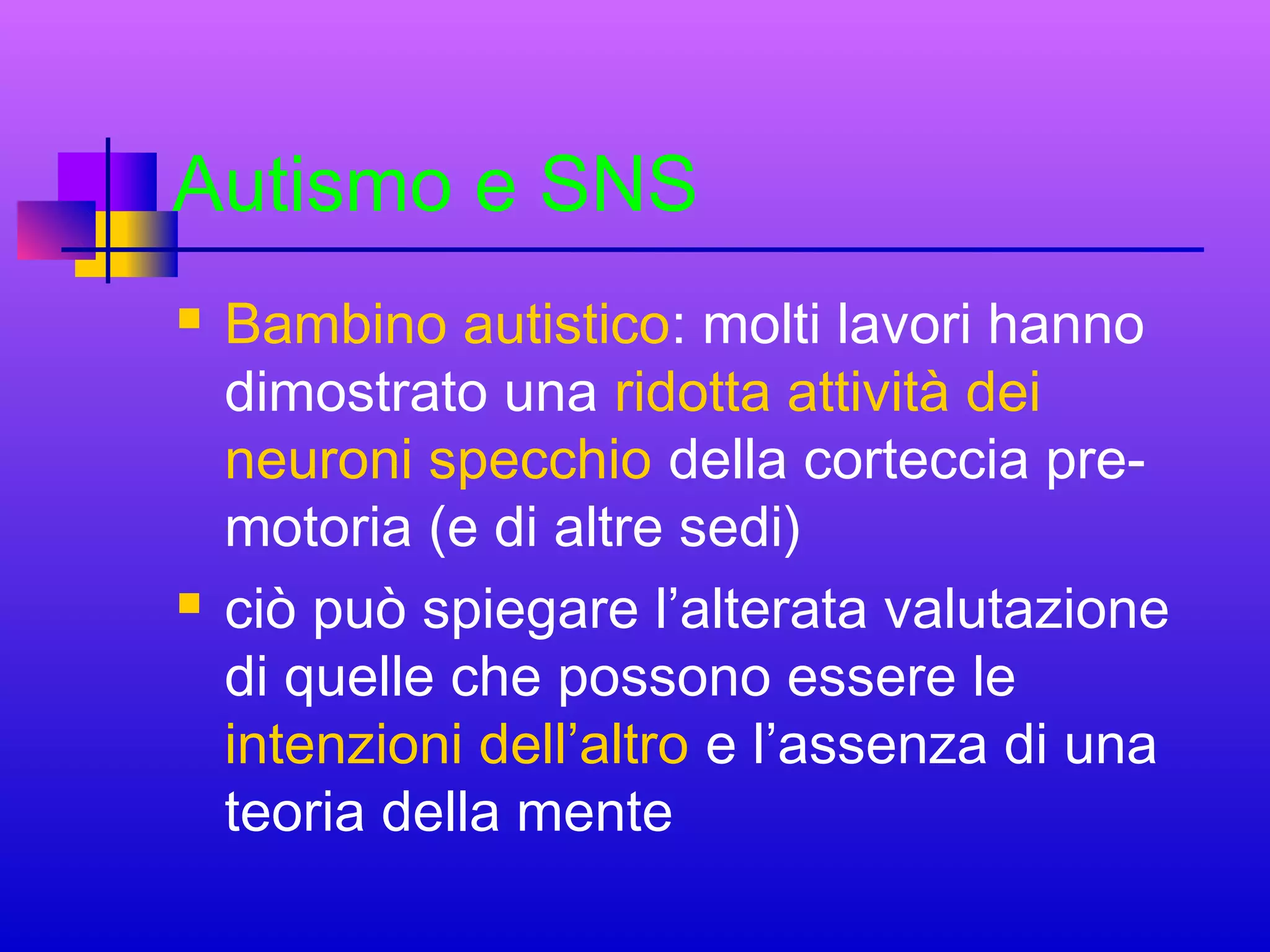 Autismo e SNS




Bambino autistico: molti lavori hanno
dimostrato una ridotta attività dei
neuroni specchio della corteccia premotoria (e di altre sedi)
ciò può spiegare l’alterata valutazione
di quelle che possono essere le
intenzioni dell’altro e l’assenza di una
teoria della mente

 