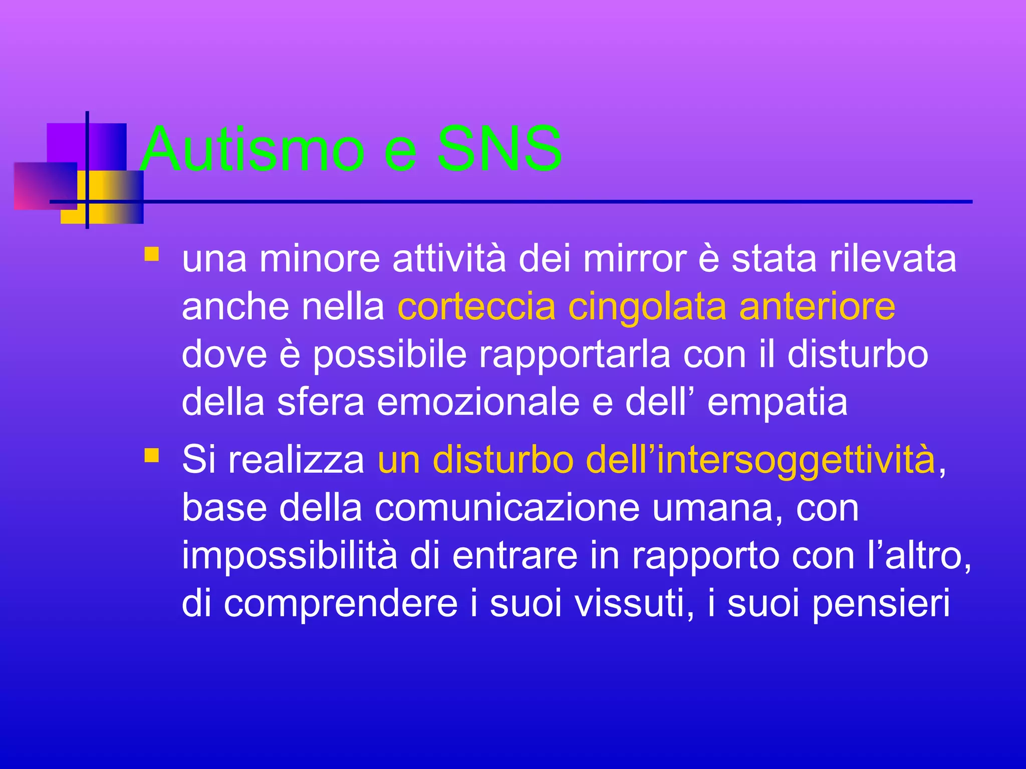 Autismo e SNS




una minore attività dei mirror è stata rilevata
anche nella corteccia cingolata anteriore
dove è possibile rapportarla con il disturbo
della sfera emozionale e dell’ empatia
Si realizza un disturbo dell’intersoggettività,
base della comunicazione umana, con
impossibilità di entrare in rapporto con l’altro,
di comprendere i suoi vissuti, i suoi pensieri

 