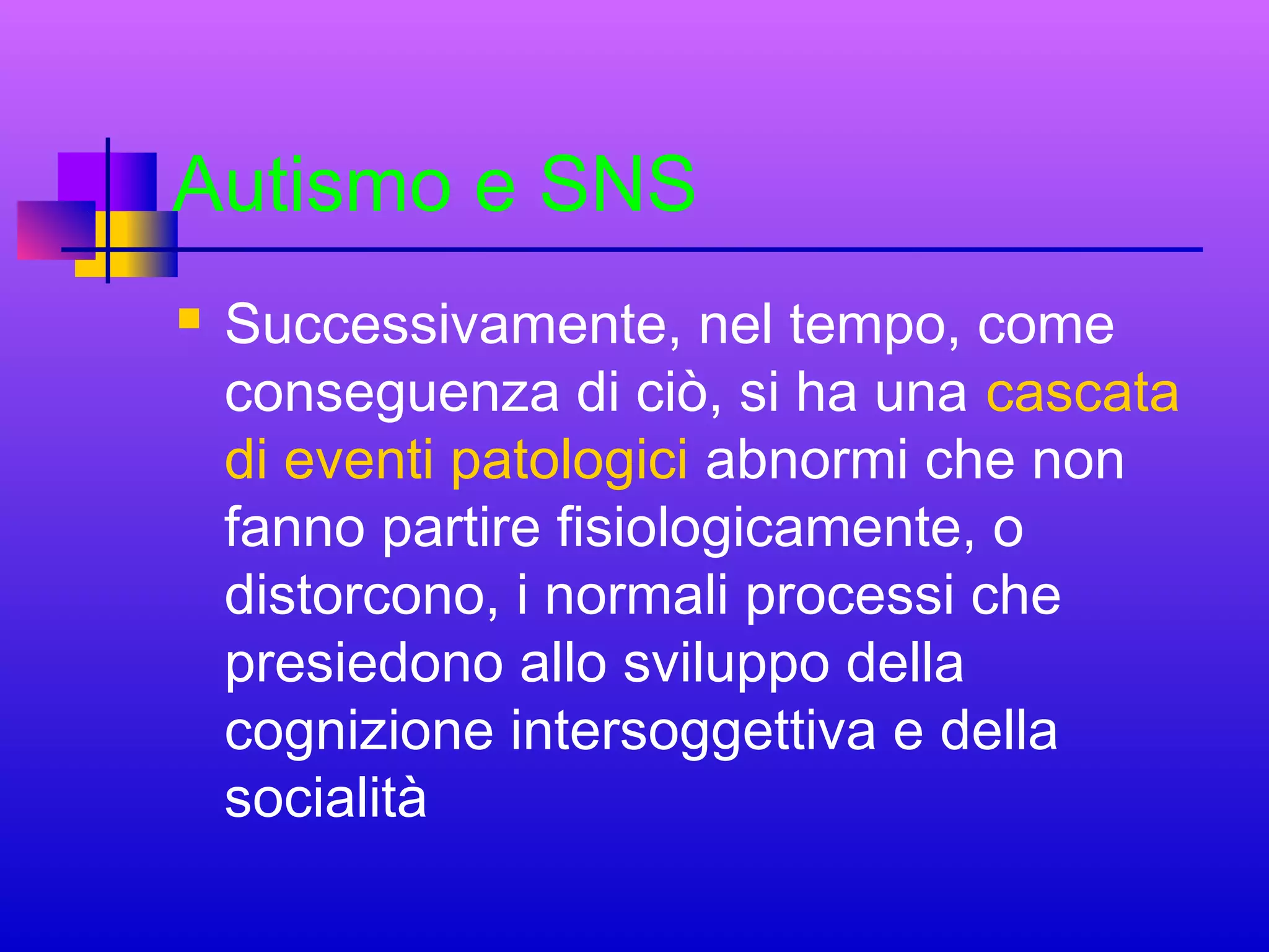 Autismo e SNS


Successivamente, nel tempo, come
conseguenza di ciò, si ha una cascata
di eventi patologici abnormi che non
fanno partire fisiologicamente, o
distorcono, i normali processi che
presiedono allo sviluppo della
cognizione intersoggettiva e della
socialità

 
