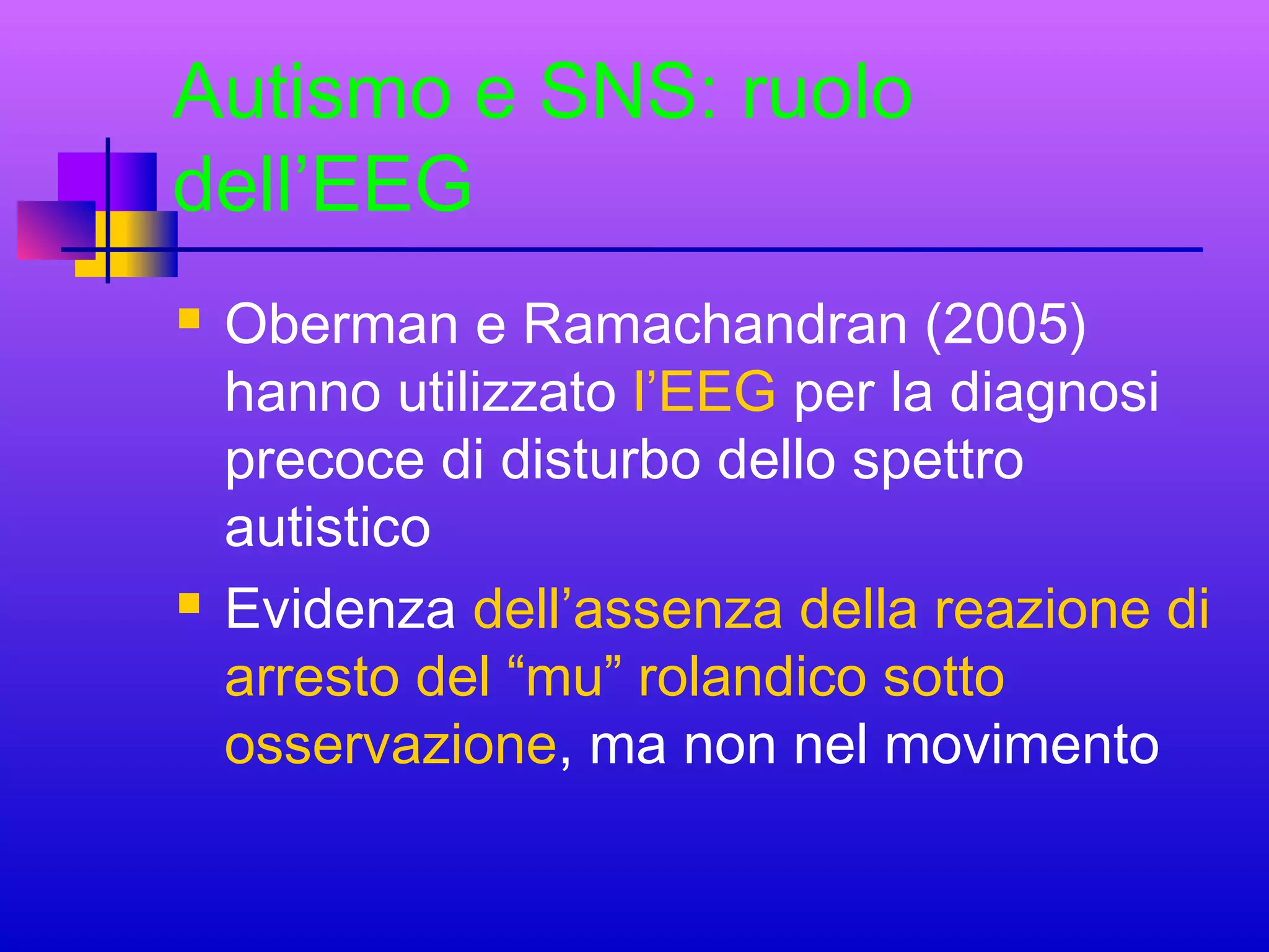 Autismo e SNS: ruolo
dell’EEG




Oberman e Ramachandran (2005)
hanno utilizzato l’EEG per la diagnosi
precoce di disturbo dello spettro
autistico
Evidenza dell’assenza della reazione di
arresto del “mu” rolandico sotto
osservazione, ma non nel movimento

 