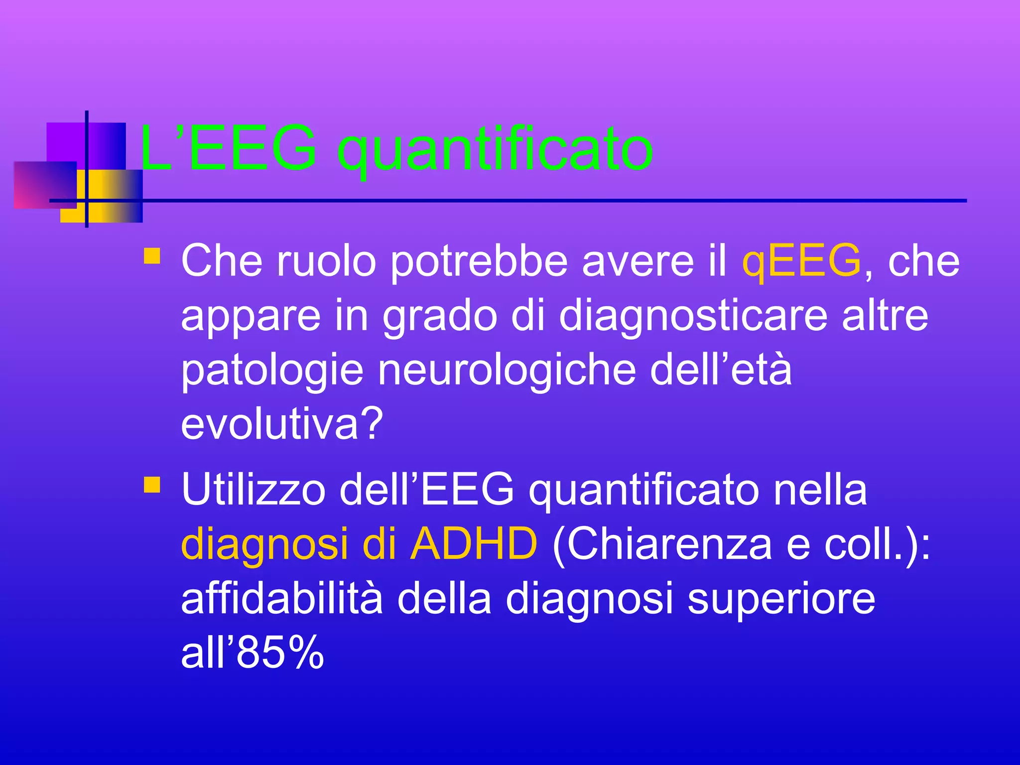L’EEG quantificato




Che ruolo potrebbe avere il qEEG, che
appare in grado di diagnosticare altre
patologie neurologiche dell’età
evolutiva?
Utilizzo dell’EEG quantificato nella
diagnosi di ADHD (Chiarenza e coll.):
affidabilità della diagnosi superiore
all’85%

 