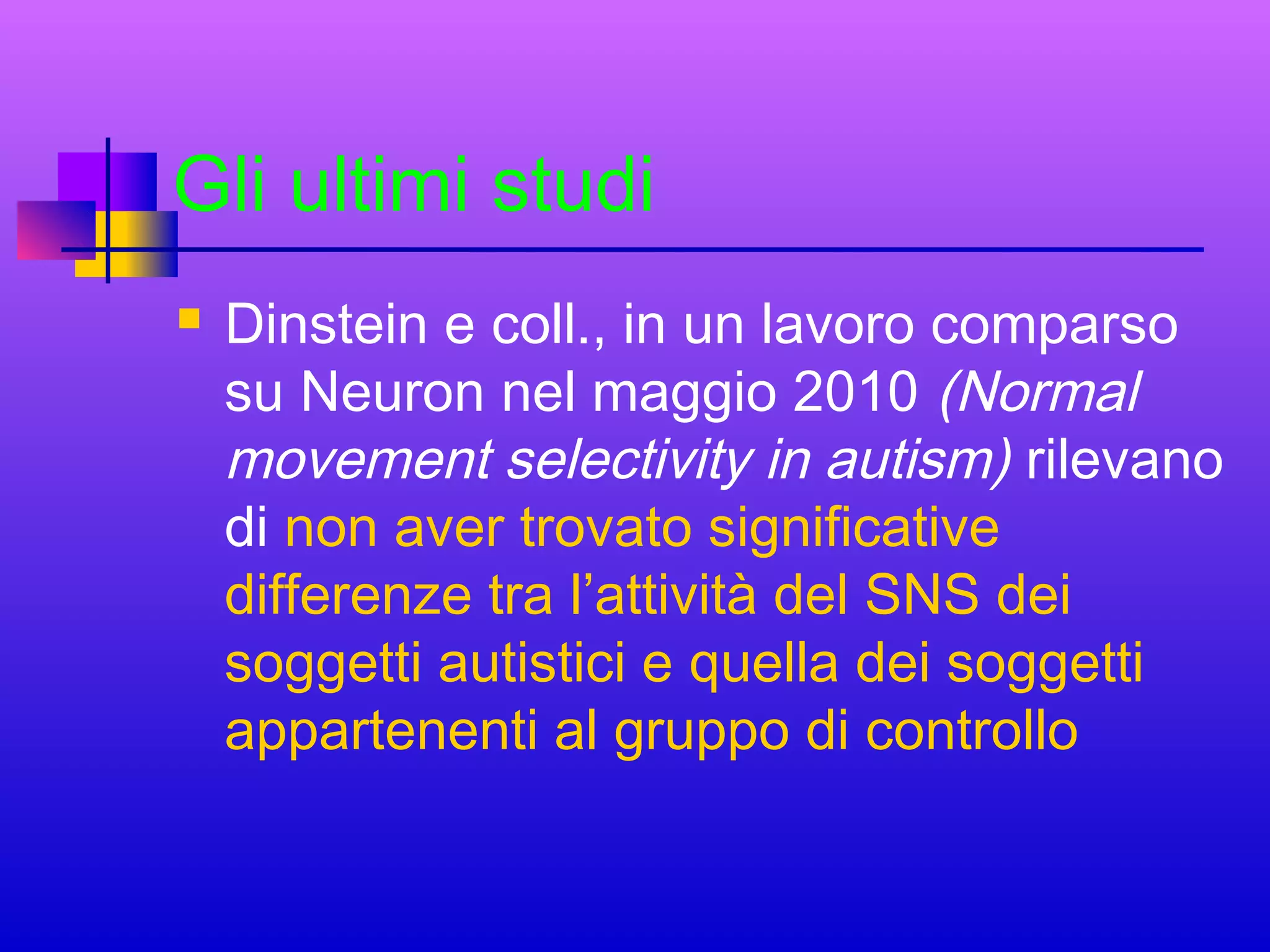 Gli ultimi studi


Dinstein e coll., in un lavoro comparso
su Neuron nel maggio 2010 (Normal
movement selectivity in autism) rilevano
di non aver trovato significative
differenze tra l’attività del SNS dei
soggetti autistici e quella dei soggetti
appartenenti al gruppo di controllo

 