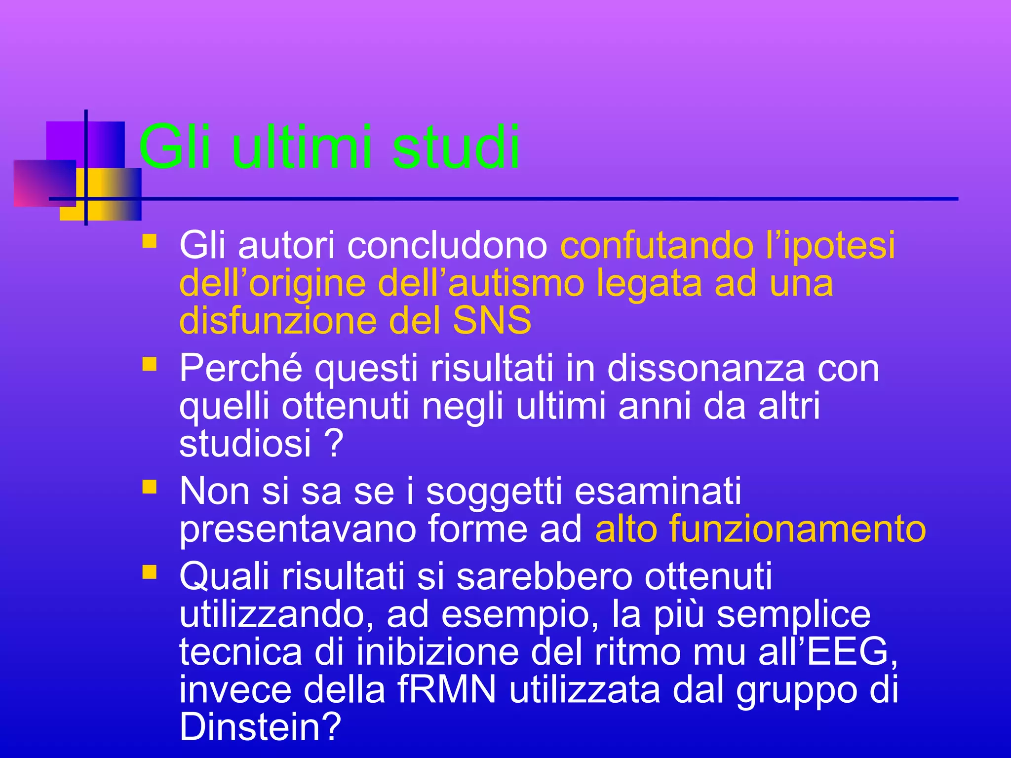 Gli ultimi studi








Gli autori concludono confutando l’ipotesi
dell’origine dell’autismo legata ad una
disfunzione del SNS
Perché questi risultati in dissonanza con
quelli ottenuti negli ultimi anni da altri
studiosi ?
Non si sa se i soggetti esaminati
presentavano forme ad alto funzionamento
Quali risultati si sarebbero ottenuti
utilizzando, ad esempio, la più semplice
tecnica di inibizione del ritmo mu all’EEG,
invece della fRMN utilizzata dal gruppo di
Dinstein?

 