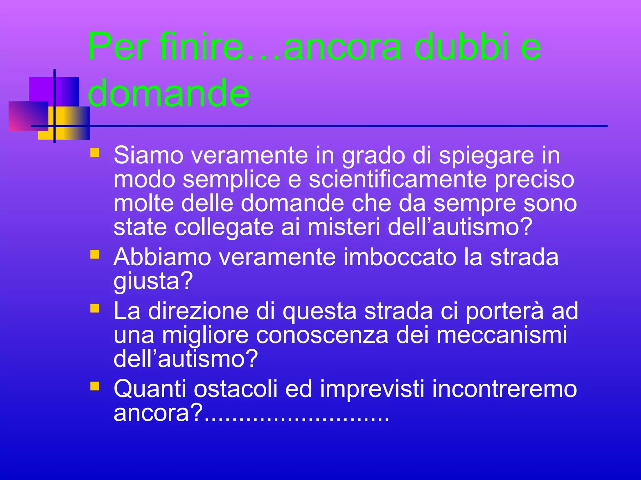Per finire…ancora dubbi e
domande








Siamo veramente in grado di spiegare in
modo semplice e scientificamente preciso
molte delle domande che da sempre sono
state collegate ai misteri dell’autismo?
Abbiamo veramente imboccato la strada
giusta?
La direzione di questa strada ci porterà ad
una migliore conoscenza dei meccanismi
dell’autismo?
Quanti ostacoli ed imprevisti incontreremo
ancora?...........................

 