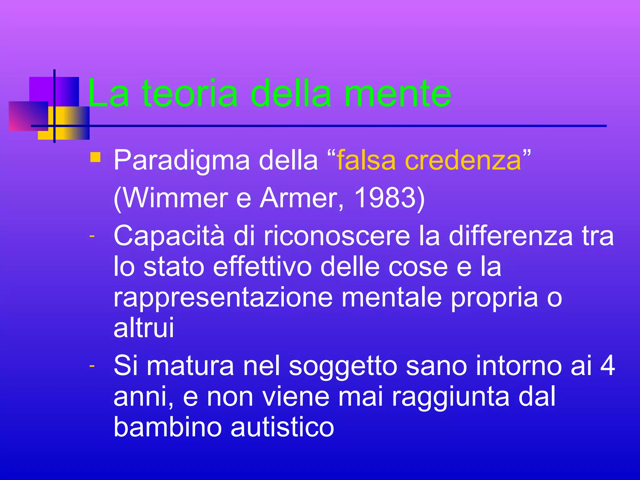 La teoria della mente


-

-

Paradigma della “falsa credenza”
(Wimmer e Armer, 1983)
Capacità di riconoscere la differenza tra
lo stato effettivo delle cose e la
rappresentazione mentale propria o
altrui
Si matura nel soggetto sano intorno ai 4
anni, e non viene mai raggiunta dal
bambino autistico

 