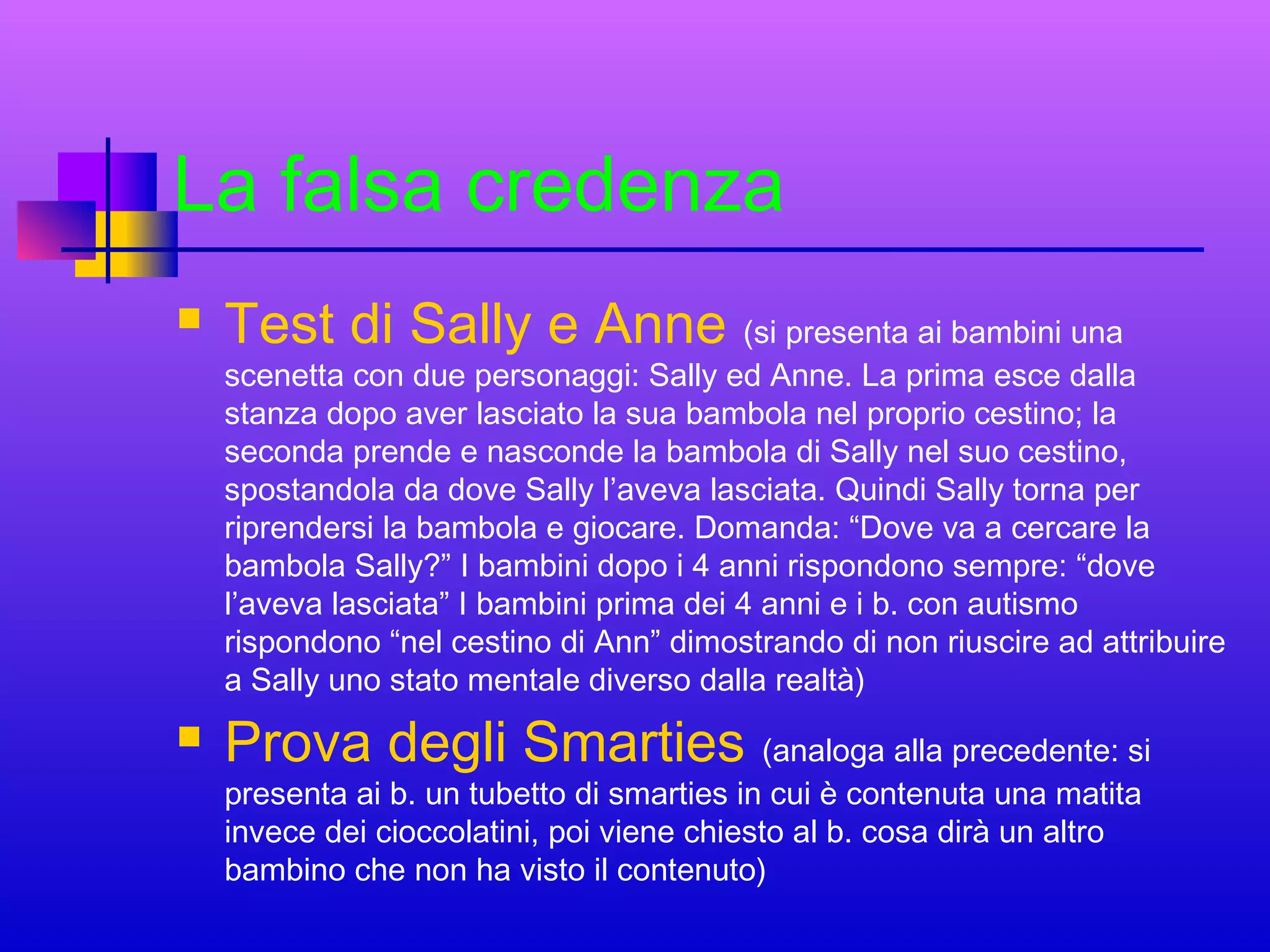 La falsa credenza


Test di Sally e Anne (si presenta ai bambini una

scenetta con due personaggi: Sally ed Anne. La prima esce dalla
stanza dopo aver lasciato la sua bambola nel proprio cestino; la
seconda prende e nasconde la bambola di Sally nel suo cestino,
spostandola da dove Sally l’aveva lasciata. Quindi Sally torna per
riprendersi la bambola e giocare. Domanda: “Dove va a cercare la
bambola Sally?” I bambini dopo i 4 anni rispondono sempre: “dove
l’aveva lasciata” I bambini prima dei 4 anni e i b. con autismo
rispondono “nel cestino di Ann” dimostrando di non riuscire ad attribuire
a Sally uno stato mentale diverso dalla realtà)



Prova degli Smarties (analoga alla precedente: si
presenta ai b. un tubetto di smarties in cui è contenuta una matita
invece dei cioccolatini, poi viene chiesto al b. cosa dirà un altro
bambino che non ha visto il contenuto)

 