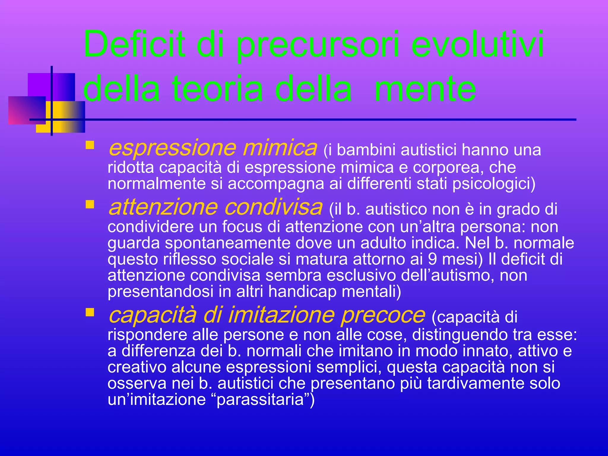 Deficit di precursori evolutivi
della teoria della mente


espressione mimica (i bambini autistici hanno una
ridotta capacità di espressione mimica e corporea, che
normalmente si accompagna ai differenti stati psicologici)



attenzione condivisa (il b. autistico non è in grado di

condividere un focus di attenzione con un’altra persona: non
guarda spontaneamente dove un adulto indica. Nel b. normale
questo riflesso sociale si matura attorno ai 9 mesi) Il deficit di
attenzione condivisa sembra esclusivo dell’autismo, non
presentandosi in altri handicap mentali)


capacità di imitazione precoce (capacità di

rispondere alle persone e non alle cose, distinguendo tra esse:
a differenza dei b. normali che imitano in modo innato, attivo e
creativo alcune espressioni semplici, questa capacità non si
osserva nei b. autistici che presentano più tardivamente solo
un’imitazione “parassitaria”)

 