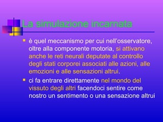 La simulazione incarnata




è quel meccanismo per cui nell’osservatore,
oltre alla componente motoria, si attivano
anche le reti neurali deputate al controllo
degli stati corporei associati alle azioni, alle
emozioni e alle sensazioni altrui.
ci fa entrare direttamente nel mondo del
vissuto degli altri facendoci sentire come
nostro un sentimento o una sensazione altrui

 