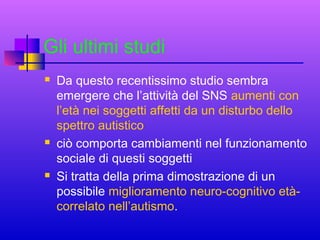 Gli ultimi studi






Da questo recentissimo studio sembra
emergere che l’attività del SNS aumenti con
l’età nei soggetti affetti da un disturbo dello
spettro autistico
ciò comporta cambiamenti nel funzionamento
sociale di questi soggetti
Si tratta della prima dimostrazione di un
possibile miglioramento neuro-cognitivo etàcorrelato nell’autismo.

 