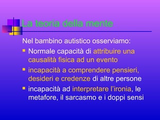 La teoria della mente
Nel bambino autistico osserviamo:
 Normale capacità di attribuire una
causalità fisica ad un evento
 incapacità a comprendere pensieri,
desideri e credenze di altre persone
 incapacità ad interpretare l’ironia, le
metafore, il sarcasmo e i doppi sensi

 