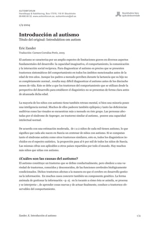 AUTISMFORUM
Handikapp & Habilitering, Box 17519, 118 91 Stockholm
08-690 60 52, www.autismforum.se, autismforum@sll.se
Zander, E. Introducción al autismo	 1/4
1/9 2004
Introducción al autismo
Titulo del original: Introduktion om autism
Eric Zander
Traducción: Carmen Corraliza Peréz, 2005
El autismo se caracteriza por un amplio espectro de limitaciones graves en diversos aspectos
fundamentales del desarrollo: la capacidad imaginativa, el comportamiento, la comunicación
y la interacción social recíproca. Para diagnosticar el autismo es preciso que se presenten
trastornos sintomáticos del comportamiento en todos los ámbitos mencionados antes de la
edad de tres años. Aunque los padres a menudo perciben durante la lactancia que su hijo no
es completamente normal , resulta muy difícil diagnosticar el autismo antes de los dieciocho
meses de vida. Esto se debe a que los trastornos del comportamiento que se utilizan desde la
perspectiva del desarrollo para establecer el diagnóstico no se presentan de forma clara antes
de alcanzada dicha edad.
La mayoría de los niños con autismo tiene también retraso mental, si bien una minoría posee
una inteligencia normal. Muchos de ellos padecen también epilepsia y tanto las deficiencias
auditivas como las visuales se encuentran más a menudo en éste grupo. Las personas afec-
tadas por el síndrome de Asperger, un trastorno similar al autismo, poseen una capacidad
intelectual normal.
De acuerdo con una estimación moderada, de 1 a 2 niños de cada mil tienen autismo, lo que
significa que cada año nacen en Suecia un centenar de niños con autismo. Si se computan
tanto el síndrome autista como otros trastornos similares, esto es, todos los diagnósticos in-
cluidos en el espectro autístico, la proporción pasa al 6 por mil de todos los niños de Suecia.
Las mismas cifras son aplicables a otros países repartidos por todo el mundo. Hay muchos
más niños que niñas con autismo.
¿Cuáles son las causas del autismo?
El autismo constituye un trastorno que se define conductualmente, pero obedece a una va-
riedad de trastornos, conocidos y desconocidos, de las funciones cerebrales biológicamente
condicionados. Dichos trastornos afectan a la manera en que el cerebro en desarrollo gestio-
na la información. En muchos casos concurre también un componente genético. La forma
anómala de gestionar la información –p. ej. en lo tocante a cómo ésta se asimila, se procesa
y se interpreta–, de aprender cosas nuevas y de actuar finalmente, conduce a trastornos ob-
servables del comportamiento.
 
