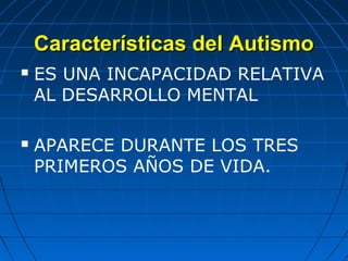 Características del AutismoCaracterísticas del Autismo
 ES UNA INCAPACIDAD RELATIVA
AL DESARROLLO MENTAL
 APARECE DURANTE LOS TRES
PRIMEROS AÑOS DE VIDA.
 