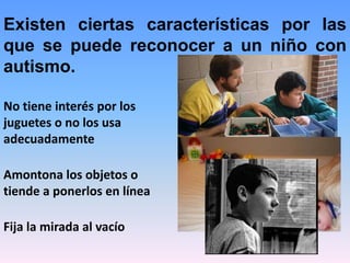 Existen ciertas características por las
que se puede reconocer a un niño con
autismo.

No tiene interés por los
juguetes o no los usa
adecuadamente

Amontona los objetos o
tiende a ponerlos en línea

Fija la mirada al vacío
 