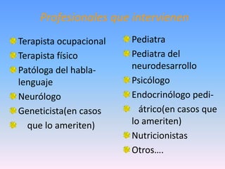 Profesionales que intervienen
Terapista ocupacional   Pediatra
Terapista físico        Pediatra del
Patóloga del habla-     neurodesarrollo
lenguaje                Psicólogo
Neurólogo               Endocrinólogo pedi-
Geneticista(en casos      átrico(en casos que
  que lo ameriten)      lo ameriten)
                        Nutricionistas
                        Otros….
 