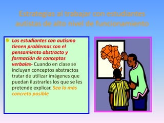 Estrategias al trabajar con estudiantes
 autistas de alto nivel de funcionamiento
Los estudiantes con autismo
tienen problemas con el
pensamiento abstracto y
formación de conceptos
verbales- Cuando en clase se
incluyan conceptos abstractos
tratar de utilizar imágenes que
puedan ilustrarles los que se les
pretende explicar. Sea lo más
concreto posible
 