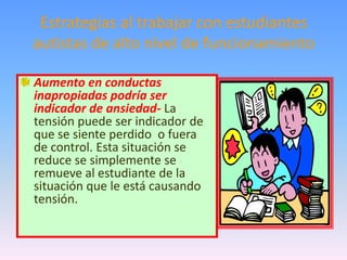 Estrategias al trabajar con estudiantes
autistas de alto nivel de funcionamiento

Aumento en conductas
inapropiadas podría ser
indicador de ansiedad- La
tensión puede ser indicador de
que se siente perdido o fuera
de control. Esta situación se
reduce se simplemente se
remueve al estudiante de la
situación que le está causando
tensión.
 
