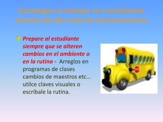 Estrategias al trabajar con estudiantes
autistas de alto nivel de funcionamiento

  Prepare al estudiante
  siempre que se alteren
  cambios en el ambiente o
  en la rutina - Arreglos en
  programas de clases
  cambios de maestros etc…
  utilce claves visuales o
  escríbale la rutina.
 