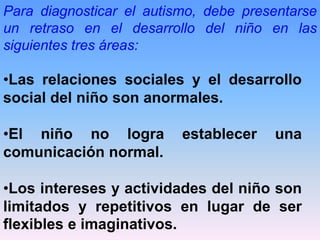 Para diagnosticar el autismo, debe presentarse
un retraso en el desarrollo del niño en las
siguientes tres áreas:

•Las relaciones sociales y el desarrollo
social del niño son anormales.

•El niño no logra         establecer   una
comunicación normal.

•Los intereses y actividades del niño son
limitados y repetitivos en lugar de ser
flexibles e imaginativos.
 