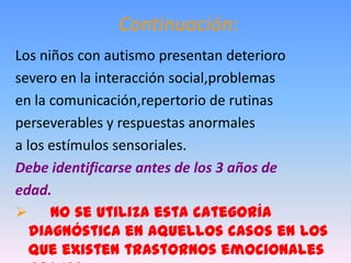 Continuación:
Los niños con autismo presentan deterioro
severo en la interacción social,problemas
en la comunicación,repertorio de rutinas
perseverables y respuestas anormales
a los estímulos sensoriales.
Debe identificarse antes de los 3 años de
edad.
 No se utiliza esta categoría
   diagnóstica en aquellos casos en los
   que existen trastornos emocionales
 