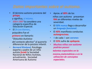 Datos importantes sobre el autismo.
• El término autismo proviene del         • Aprox. el 80% de los
   griego,                                  niños con autismo presentan
  y significa, sí mismo.                     RM.en diferentes niveles de
• IDEA 1997 la considera una                 severidad.
   categoría específica de
   Educación Especial.                    • El 50% nunca llega a desarrollar
                                             un lenguaje funcional.
• El Dr.Leo Kanner,
  psiquiátra fue el                       • El 40% manifiesta conductas
                                             autoagresivas.
  primero en llamarlo:
  “Disturbio Autístico                    • 4 de cada 5 son varones
  del contacto afectivo” al quererlo      • El 33% sufre de epilepsia.
   diferenciar de la psicósis infantil.   • Muchos niños con autismo
• Bernard Rimland, Psicólogo                 podrían poseer
   experto y padre de un nIño               talentos especiales en la
   autista fundó la Sociedad
   Nacional de Niños Autistas,              música,matemáticas o en la
   actualmente , Sociedad                    utlización de conceptos
   Americana de Autismo                      espaciales.
 
