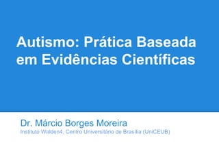 Autismo: Prática Baseada
em Evidências Científicas
Dr. Márcio Borges Moreira
Instituto Walden4, Centro Universitário de Brasília (UniCEUB)
 