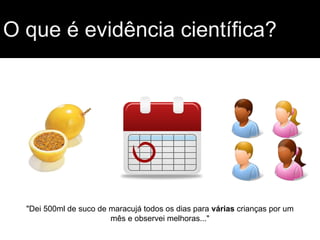 O que é evidência científica?
"Dei 500ml de suco de maracujá todos os dias para várias crianças por um
mês e observei melhoras..."
 