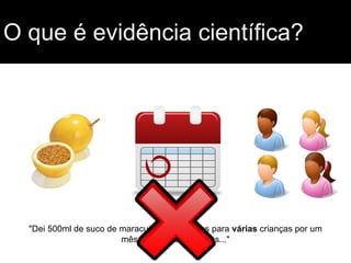 O que é evidência científica?
"Dei 500ml de suco de maracujá todos os dias para várias crianças por um
mês e observei melhoras..."
 