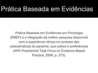 Prática Baseada em Evidências
Prática Baseada em Evidências em Psicologia
(PBEP) é a integração da melhor pesquisa disponível
com a experiência clínica no contexto das
características do paciente, sua cultura e preferências
(APA Presidential Task Force on Evidence-Based
Practice, 2006, p. 273).
 